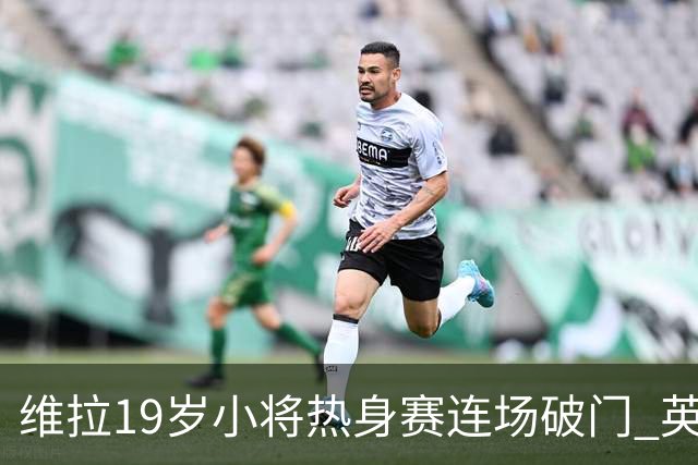 维拉19岁小将热身赛连场破门 英超首秀后持续闪耀
